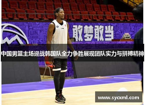 中国男篮主场迎战韩国队全力争胜展现团队实力与拼搏精神 中国男篮主场迎战韩国队全力争胜展现团队实力与拼搏精神