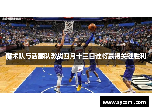 魔术队与活塞队激战四月十三日谁将赢得关键胜利